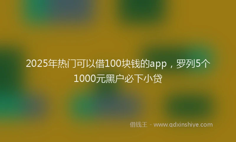 2025年热门可以借100块钱的app，罗列5个1000元黑户必下小贷
