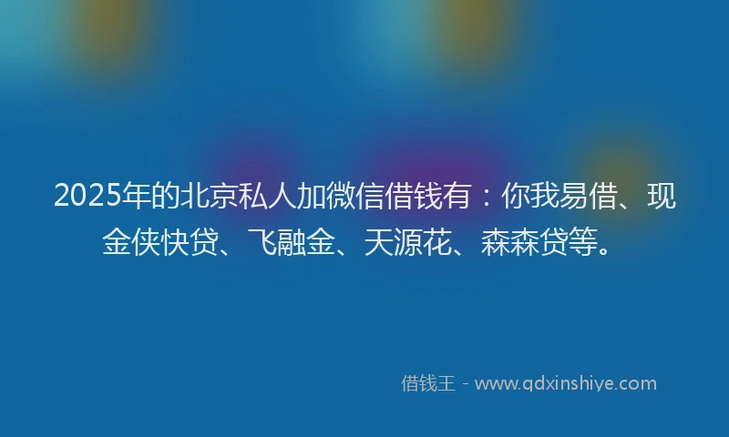 2025年的北京私人加微信借钱有：你我易借、现金侠快贷、飞融金、天源花、森森贷等。