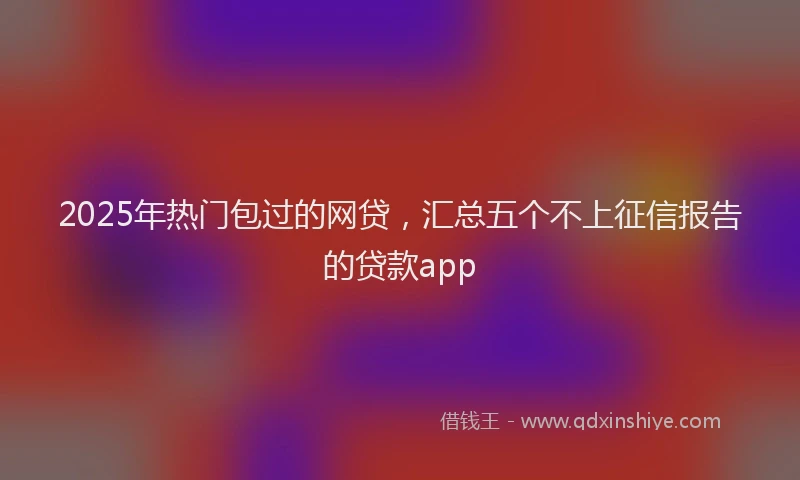 2025年热门包过的网贷，汇总五个不上征信报告的贷款app