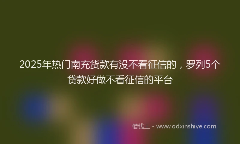 2025年热门南充货款有没不看征信的，罗列5个贷款好做不看征信的平台