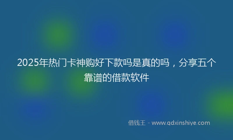 2025年热门卡神购好下款吗是真的吗，分享五个靠谱的借款软件