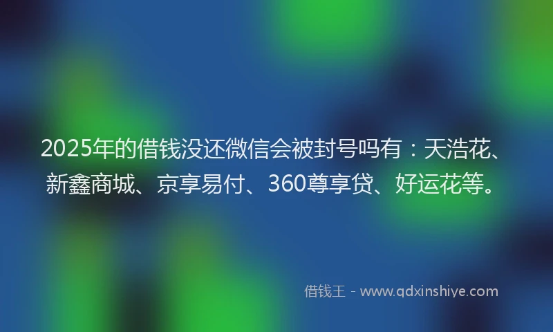 2025年的借钱没还微信会被封号吗有：天浩花、新鑫商城、京享易付、360尊享贷、好运花等。
