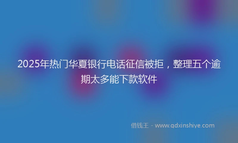 2025年热门华夏银行电话征信被拒，整理五个逾期太多能下款软件