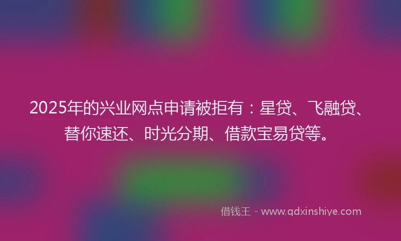 2025年的兴业网点申请被拒有：星贷、飞融贷、替你速还、时光分期、借款宝易贷等。