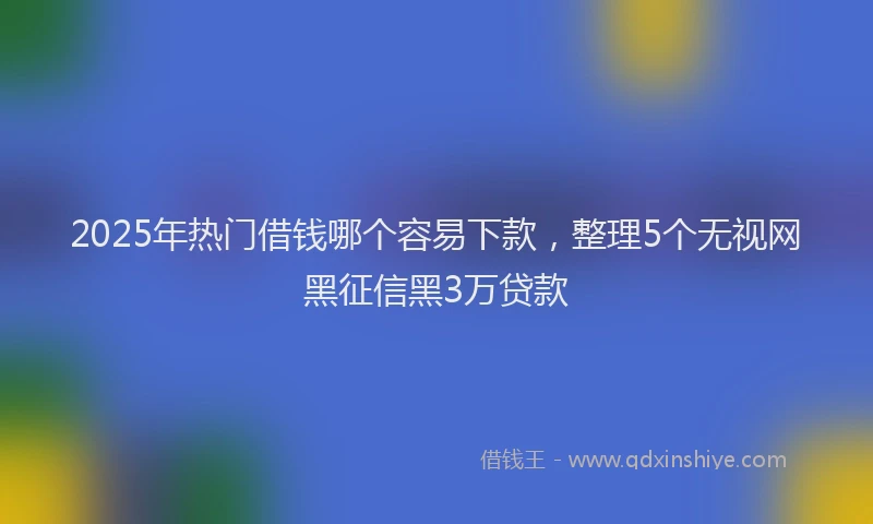 2025年热门借钱哪个容易下款，整理5个无视网黑征信黑3万贷款