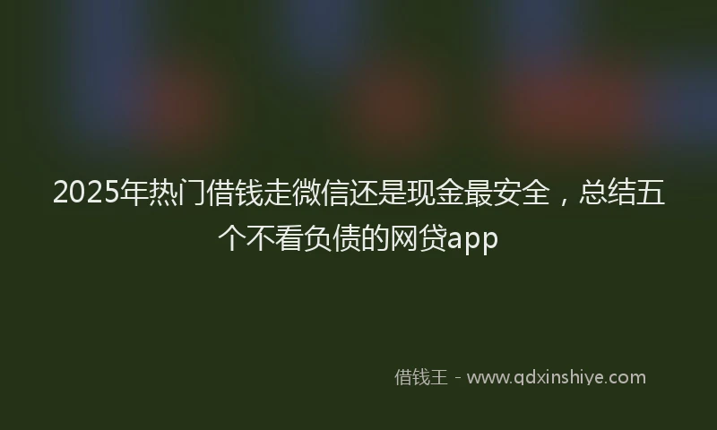 2025年热门借钱走微信还是现金最安全，总结五个不看负债的网贷app