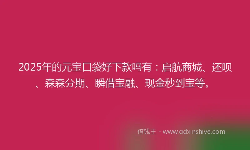 2025年的元宝口袋好下款吗有：启航商城、还呗、森森分期、瞬借宝融、现金秒到宝等。