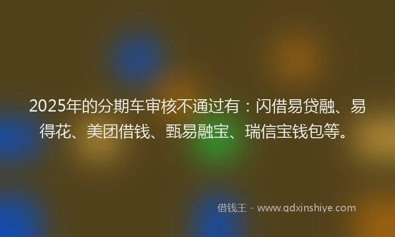 2025年的分期车审核不通过有：闪借易贷融、易得花、美团借钱、甄易融宝、瑞信宝钱包等。
