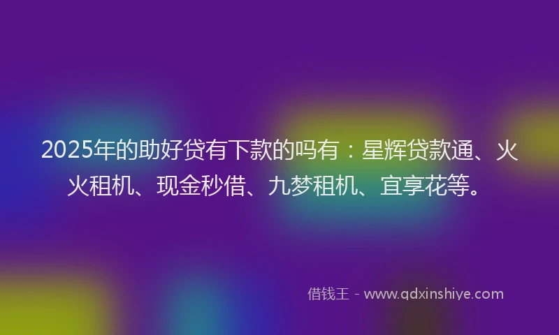 2025年的助好贷有下款的吗有：星辉贷款通、火火租机、现金秒借、九梦租机、宜享花等。