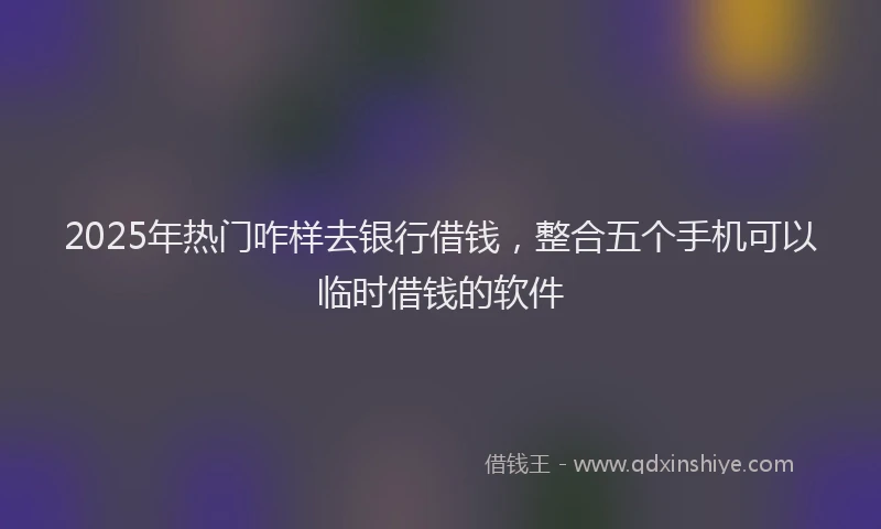 2025年热门咋样去银行借钱，整合五个手机可以临时借钱的软件