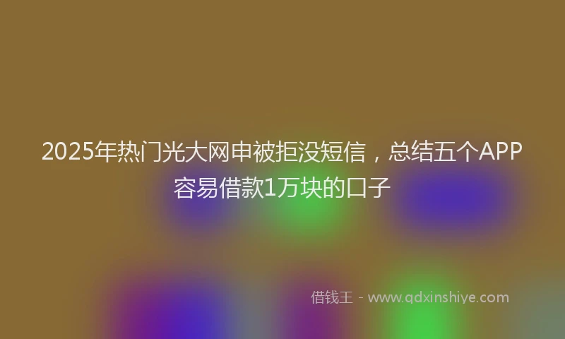 2025年热门光大网申被拒没短信，总结五个APP容易借款1万块的口子