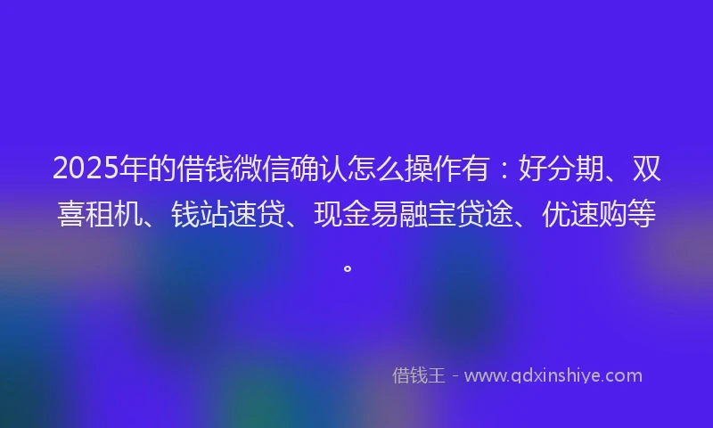 2025年的借钱微信确认怎么操作有：好分期、双喜租机、钱站速贷、现金易融宝贷途、优速购等。