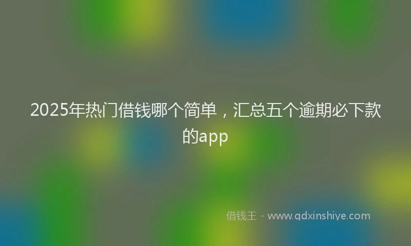 2025年热门借钱哪个简单，汇总五个逾期必下款的app