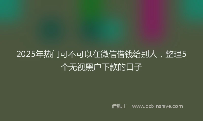 2025年热门可不可以在微信借钱给别人，整理5个无视黑户下款的口子