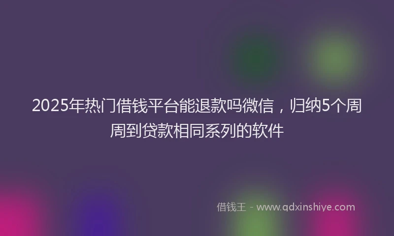 2025年热门借钱平台能退款吗微信，归纳5个周周到贷款相同系列的软件