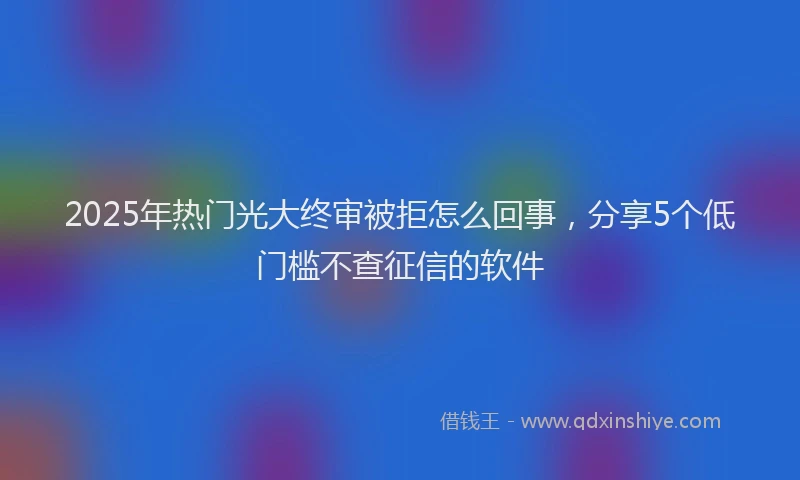 2025年热门光大终审被拒怎么回事，分享5个低门槛不查征信的软件