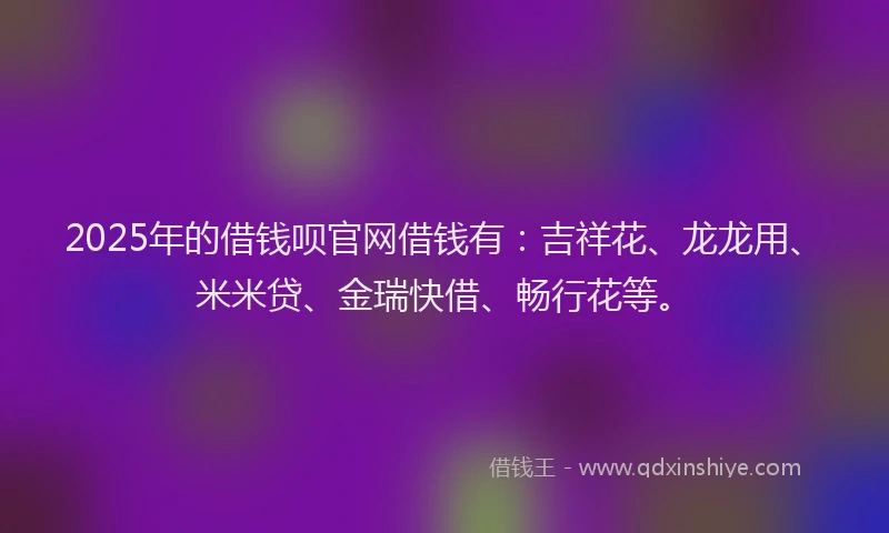2025年的借钱呗官网借钱有：吉祥花、龙龙用、米米贷、金瑞快借、畅行花等。