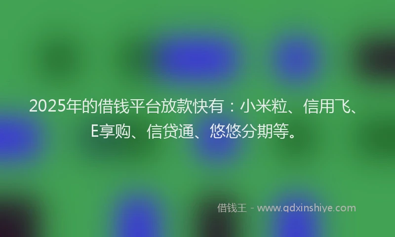 2025年的借钱平台放款快有：小米粒、信用飞、E享购、信贷通、悠悠分期等。