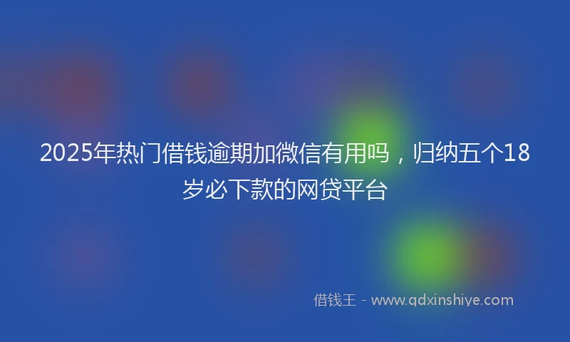 2025年热门借钱逾期加微信有用吗，归纳五个18岁必下款的网贷平台