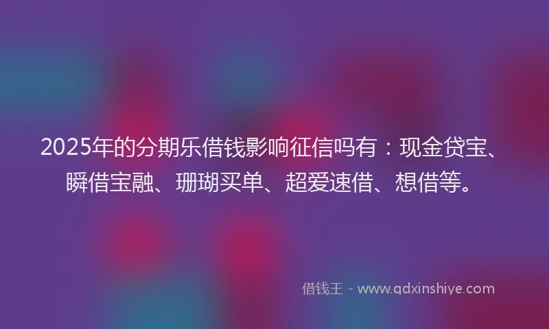 2025年的分期乐借钱影响征信吗有：现金贷宝、瞬借宝融、珊瑚买单、超爱速借、想借等。
