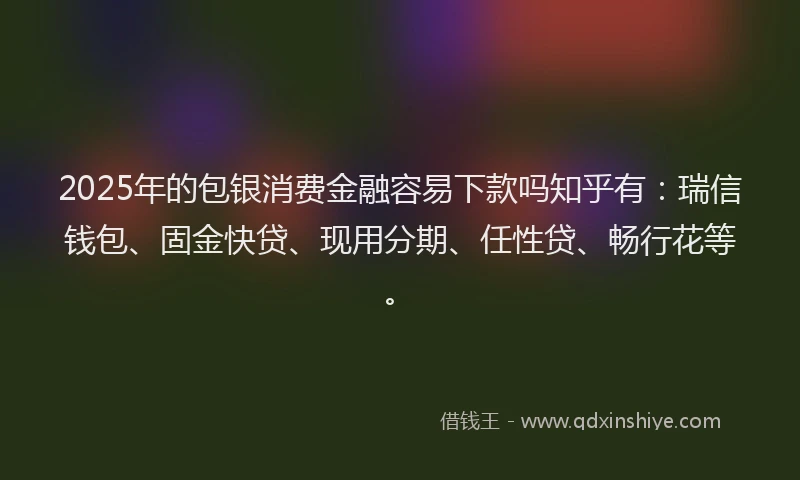 2025年的包银消费金融容易下款吗知乎有：瑞信钱包、固金快贷、现用分期、任性贷、畅行花等。