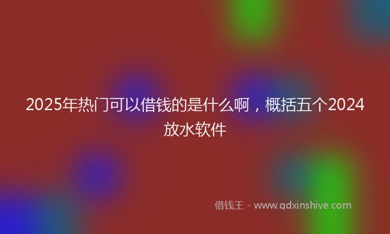 2025年热门可以借钱的是什么啊，概括五个2024放水软件
