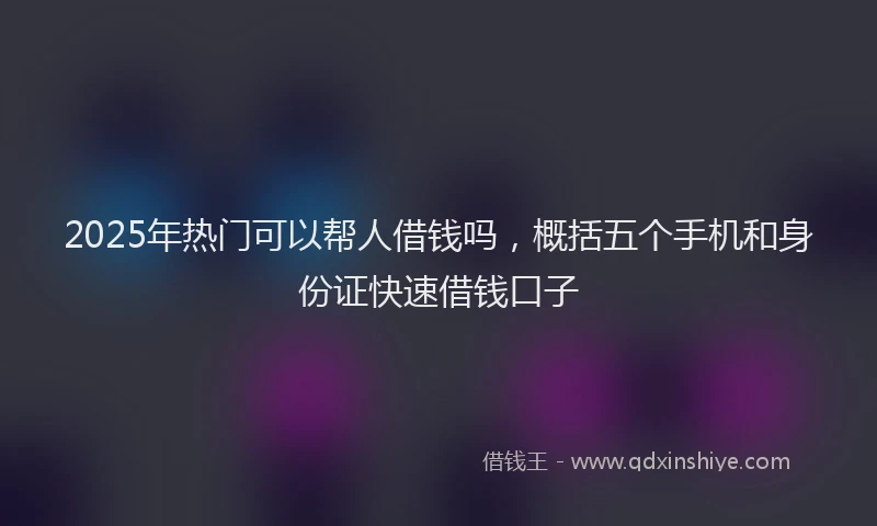 2025年热门可以帮人借钱吗，概括五个手机和身份证快速借钱口子