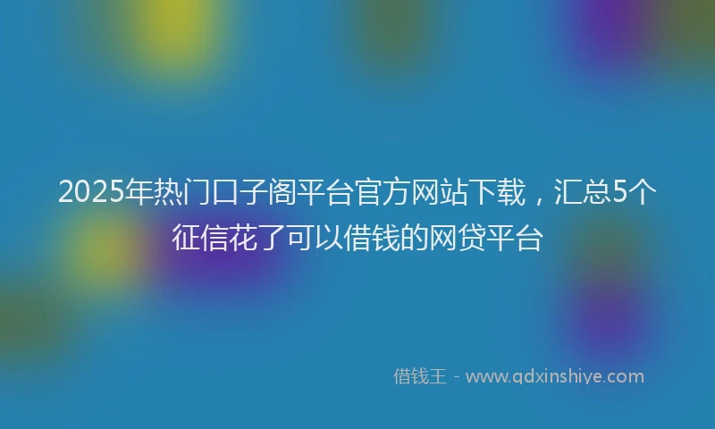 2025年热门口子阁平台官方网站下载，汇总5个征信花了可以借钱的网贷平台