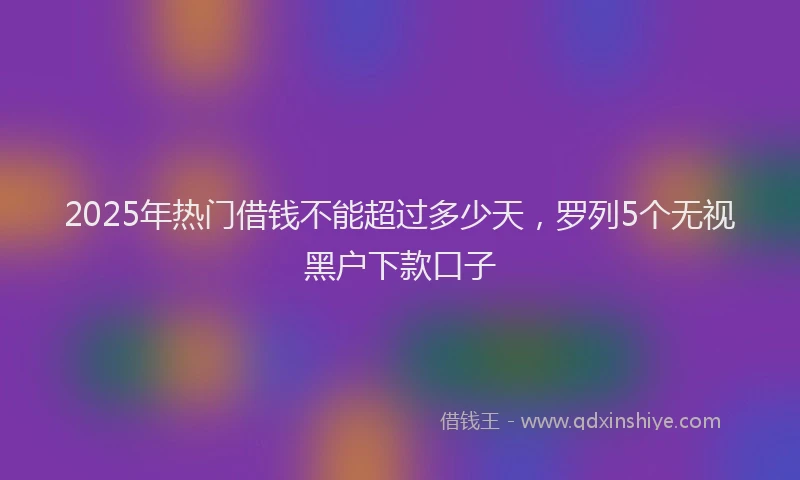 2025年热门借钱不能超过多少天，罗列5个无视黑户下款口子