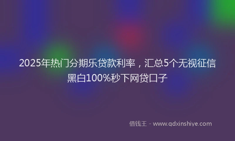 2025年热门分期乐贷款利率，汇总5个无视征信黑白100%秒下网贷口子
