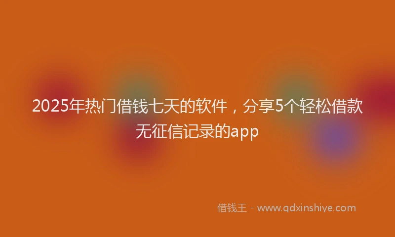 2025年热门借钱七天的软件，分享5个轻松借款无征信记录的app
