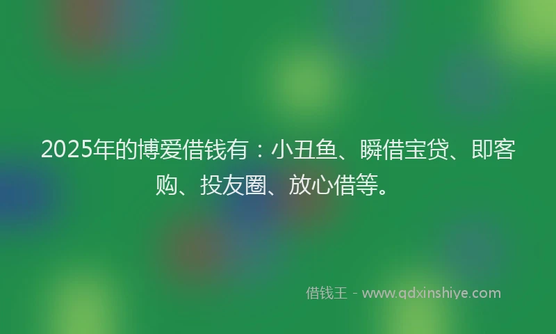 2025年的博爱借钱有：小丑鱼、瞬借宝贷、即客购、投友圈、放心借等。