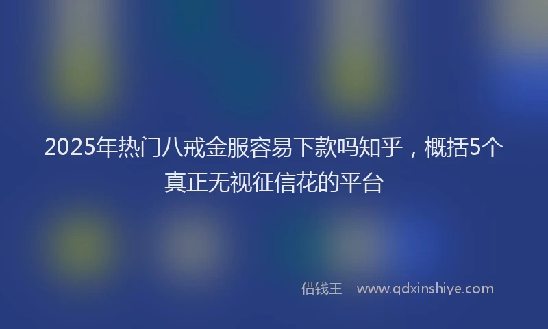 2025年热门八戒金服容易下款吗知乎，概括5个真正无视征信花的平台