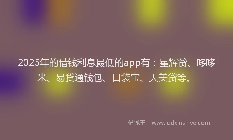 2025年的借钱利息最低的app有：星辉贷、哆哆米、易贷通钱包、口袋宝、天美贷等。