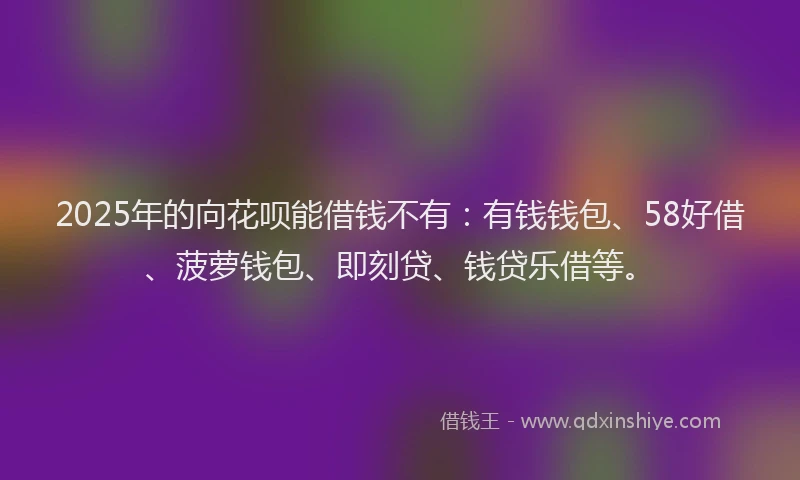 2025年的向花呗能借钱不有：有钱钱包、58好借、菠萝钱包、即刻贷、钱贷乐借等。
