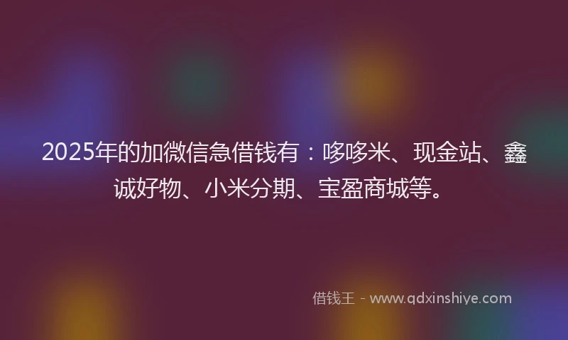 2025年的加微信急借钱有：哆哆米、现金站、鑫诚好物、小米分期、宝盈商城等。