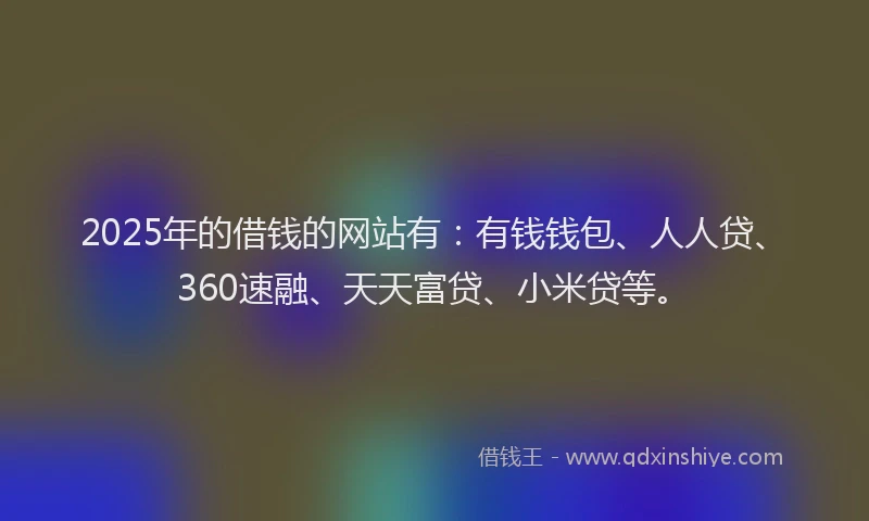 2025年的借钱的网站有：有钱钱包、人人贷、360速融、天天富贷、小米贷等。