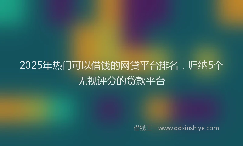 2025年热门可以借钱的网贷平台排名，归纳5个无视评分的贷款平台