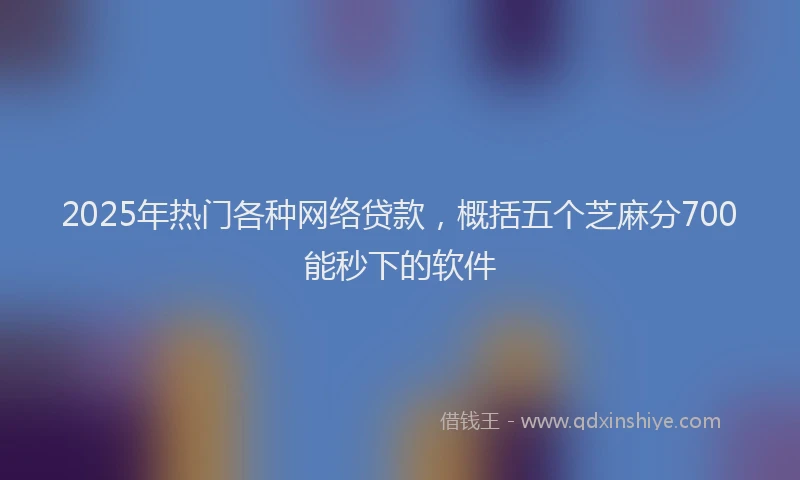 2025年热门各种网络贷款，概括五个芝麻分700能秒下的软件