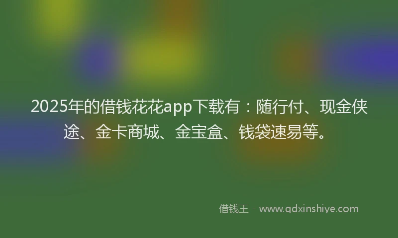 2025年的借钱花花app下载有：随行付、现金侠途、金卡商城、金宝盒、钱袋速易等。