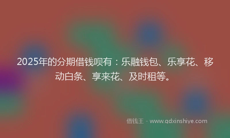 2025年的分期借钱呗有：乐融钱包、乐享花、移动白条、享来花、及时租等。