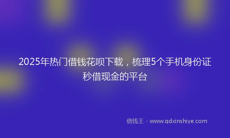 2025年热门借钱花呗下载，梳理5个手机身份证秒借现金的平台