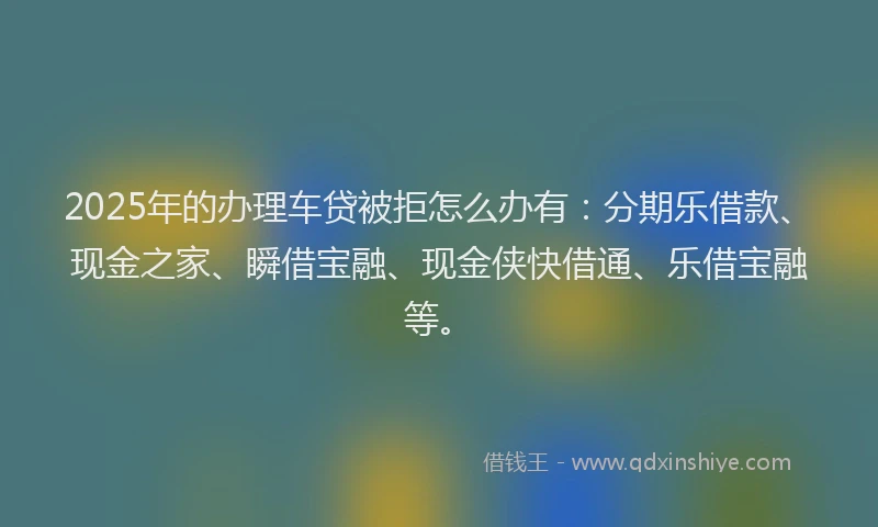 2025年的办理车贷被拒怎么办有：分期乐借款、现金之家、瞬借宝融、现金侠快借通、乐借宝融等。
