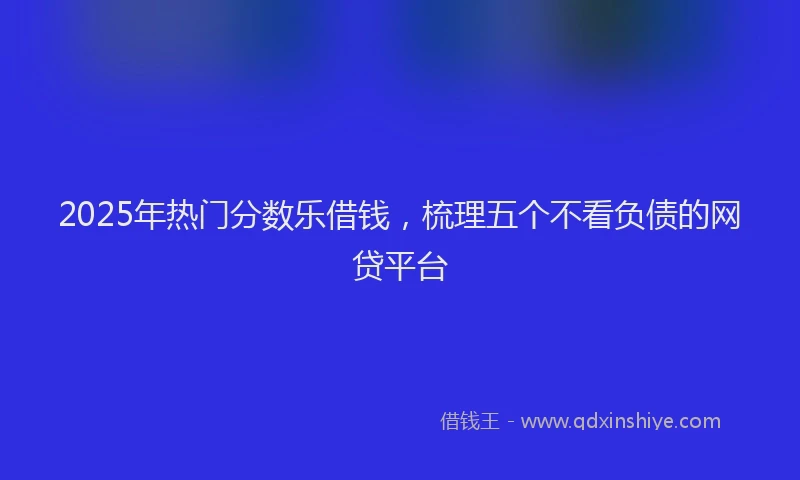 2025年热门分数乐借钱，梳理五个不看负债的网贷平台