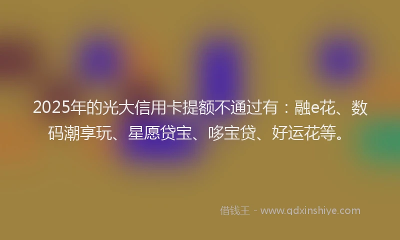 2025年的光大信用卡提额不通过有：融e花、数码潮享玩、星愿贷宝、哆宝贷、好运花等。