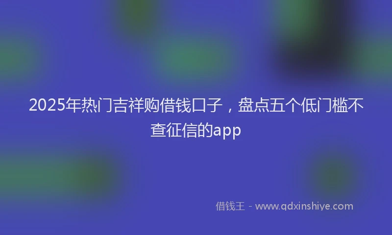 2025年热门吉祥购借钱口子，盘点五个低门槛不查征信的app