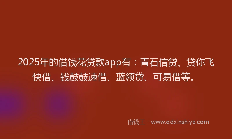 2025年的借钱花贷款app有：青石信贷、贷你飞快借、钱鼓鼓速借、蓝领贷、可易借等。