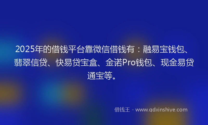 2025年的借钱平台靠微信借钱有：融易宝钱包、翡翠信贷、快易贷宝盒、金诺Pro钱包、现金易贷通宝等。