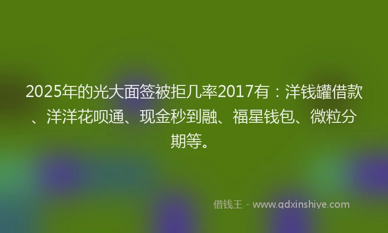 2025年的光大面签被拒几率2017有：洋钱罐借款、洋洋花呗通、现金秒到融、福星钱包、微粒分期等。