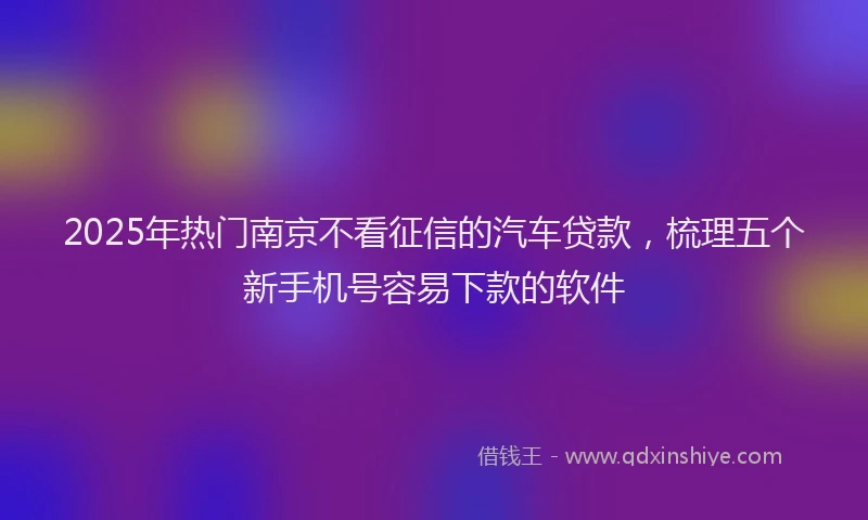 2025年热门南京不看征信的汽车贷款，梳理五个新手机号容易下款的软件